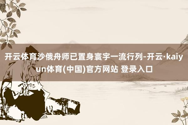 开云体育沙俄舟师已置身寰宇一流行列-开云·kaiyun体育(中国)官方网站 登录入口