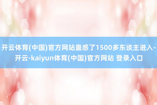 开云体育(中国)官方网站蛊惑了1500多东谈主进入-开云·kaiyun体育(中国)官方网站 登录入口