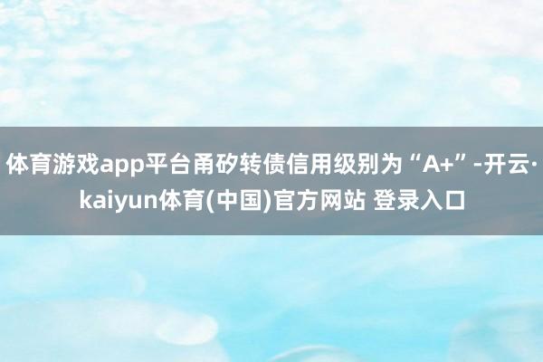 体育游戏app平台甬矽转债信用级别为“A+”-开云·kaiyun体育(中国)官方网站 登录入口