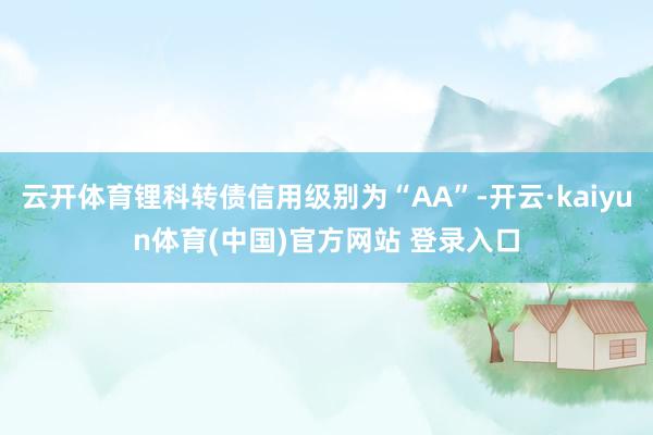 云开体育锂科转债信用级别为“AA”-开云·kaiyun体育(中国)官方网站 登录入口