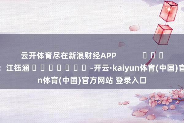 云开体育尽在新浪财经APP            						包袱裁剪：江钰涵 							-开云·kaiyun体育(中国)官方网站 登录入口
