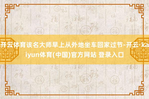 开云体育该名大师早上从外地坐车回家过节-开云·kaiyun体育(中国)官方网站 登录入口