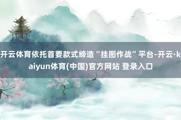 开云体育依托首要款式缔造“挂图作战”平台-开云·kaiyun体育(中国)官方网站 登录入口