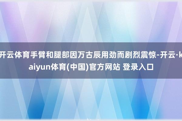 开云体育手臂和腿部因万古辰用劲而剧烈震惊-开云·kaiyun体育(中国)官方网站 登录入口