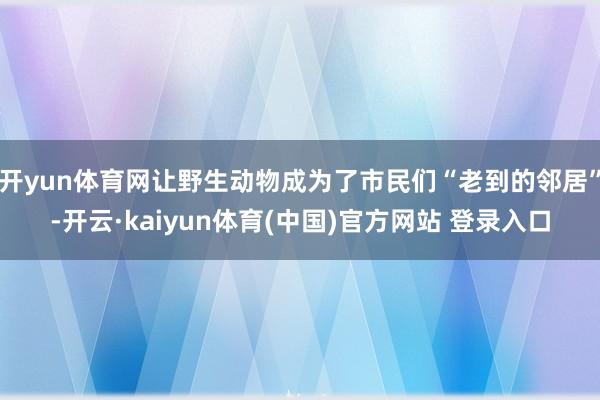 开yun体育网让野生动物成为了市民们“老到的邻居”-开云·kaiyun体育(中国)官方网站 登录入口