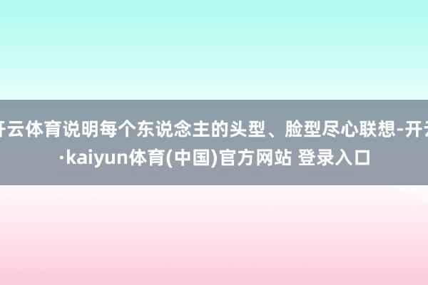 开云体育说明每个东说念主的头型、脸型尽心联想-开云·kaiyun体育(中国)官方网站 登录入口