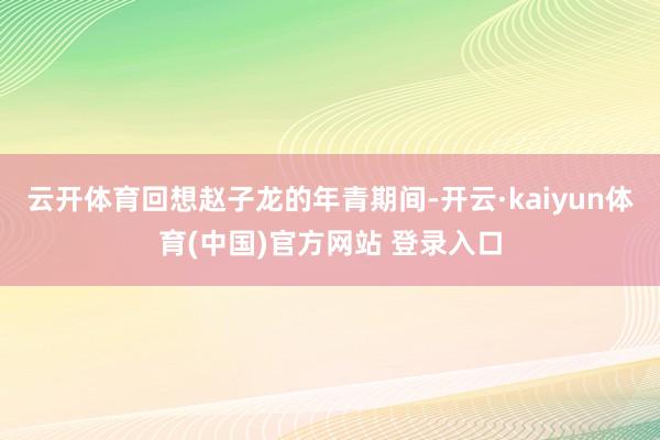 云开体育回想赵子龙的年青期间-开云·kaiyun体育(中国)官方网站 登录入口