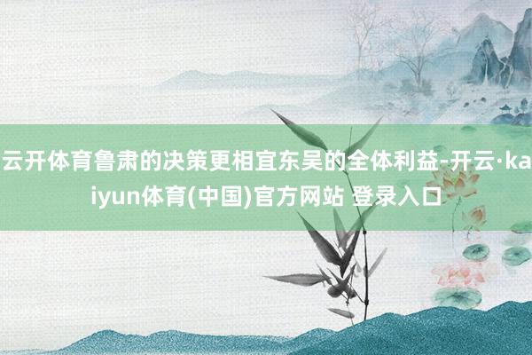 云开体育鲁肃的决策更相宜东吴的全体利益-开云·kaiyun体育(中国)官方网站 登录入口