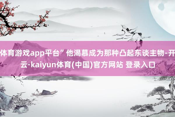 体育游戏app平台”他渴慕成为那种凸起东谈主物-开云·kaiyun体育(中国)官方网站 登录入口