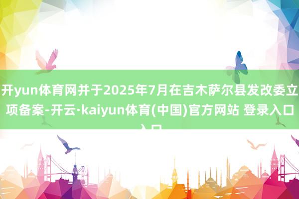 开yun体育网并于2025年7月在吉木萨尔县发改委立项备案-开云·kaiyun体育(中国)官方网站 登录入口