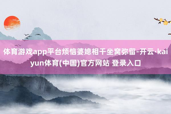 体育游戏app平台烦恼婆媳相干坐窝弥留-开云·kaiyun体育(中国)官方网站 登录入口
