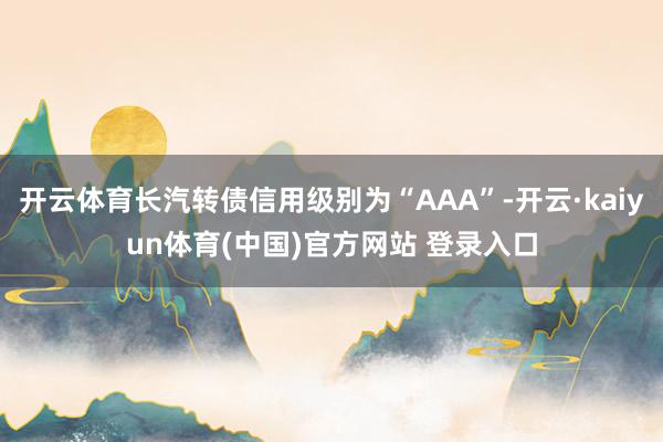 开云体育长汽转债信用级别为“AAA”-开云·kaiyun体育(中国)官方网站 登录入口