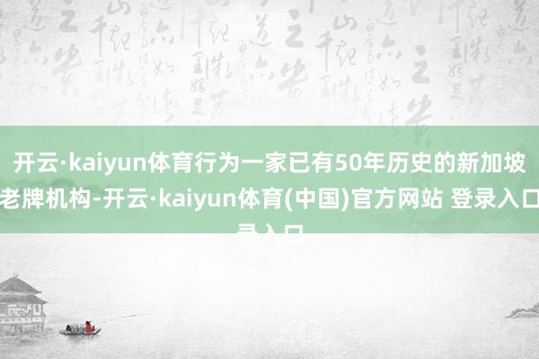开云·kaiyun体育行为一家已有50年历史的新加坡老牌机构-开云·kaiyun体育(中国)官方网站 登录入口