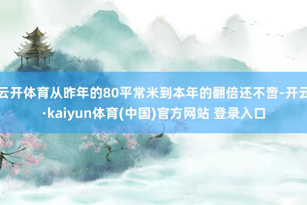 云开体育从昨年的80平常米到本年的翻倍还不啻-开云·kaiyun体育(中国)官方网站 登录入口