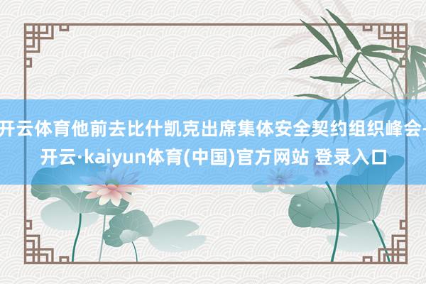 开云体育他前去比什凯克出席集体安全契约组织峰会-开云·kaiyun体育(中国)官方网站 登录入口