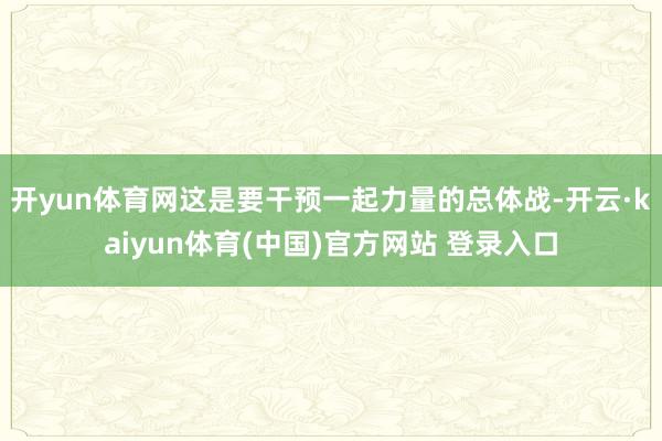 开yun体育网这是要干预一起力量的总体战-开云·kaiyun体育(中国)官方网站 登录入口