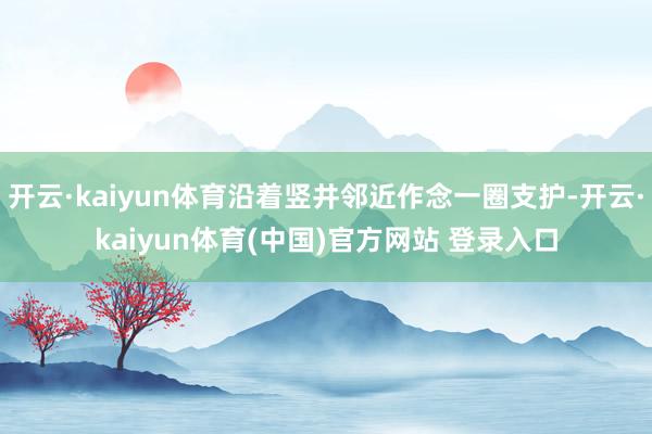 开云·kaiyun体育沿着竖井邻近作念一圈支护-开云·kaiyun体育(中国)官方网站 登录入口