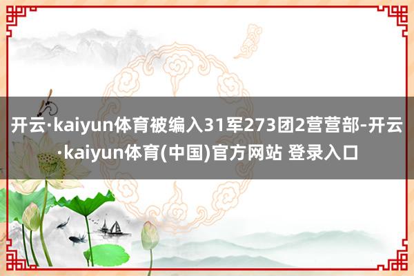 开云·kaiyun体育被编入31军273团2营营部-开云·kaiyun体育(中国)官方网站 登录入口