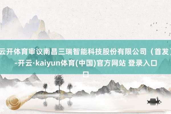 云开体育审议南昌三瑞智能科技股份有限公司（首发）-开云·kaiyun体育(中国)官方网站 登录入口
