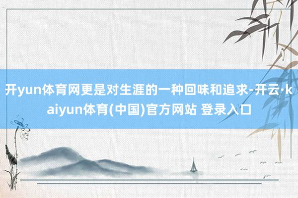 开yun体育网更是对生涯的一种回味和追求-开云·kaiyun体育(中国)官方网站 登录入口