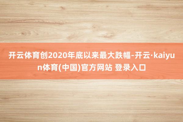 开云体育创2020年底以来最大跌幅-开云·kaiyun体育(中国)官方网站 登录入口