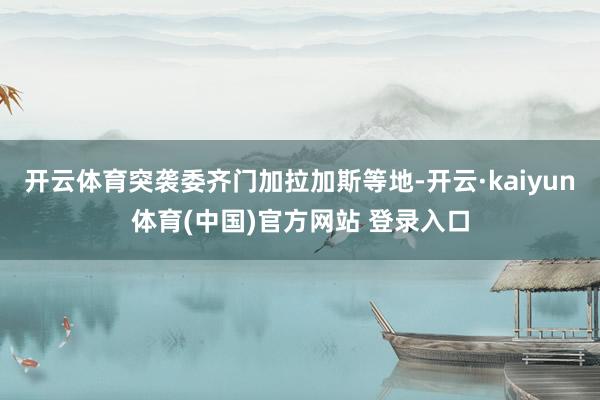 开云体育突袭委齐门加拉加斯等地-开云·kaiyun体育(中国)官方网站 登录入口