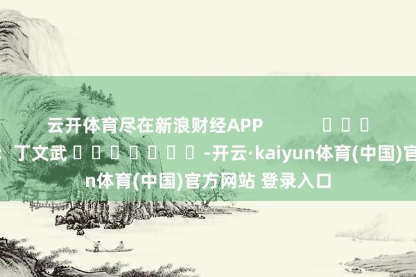 云开体育尽在新浪财经APP            						株连剪辑：丁文武 							-开云·kaiyun体育(中国)官方网站 登录入口