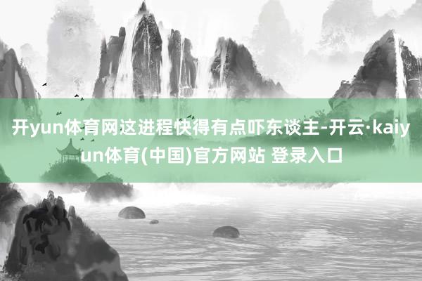 开yun体育网这进程快得有点吓东谈主-开云·kaiyun体育(中国)官方网站 登录入口