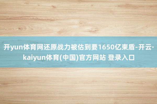 开yun体育网还原战力被估到要1650亿柬盾-开云·kaiyun体育(中国)官方网站 登录入口