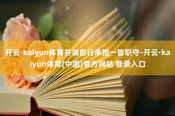 开云·kaiyun体育并请自行承担一皆职守-开云·kaiyun体育(中国)官方网站 登录入口