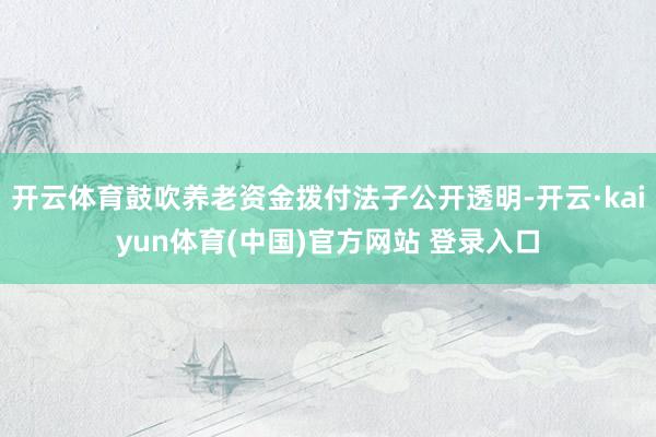开云体育鼓吹养老资金拨付法子公开透明-开云·kaiyun体育(中国)官方网站 登录入口
